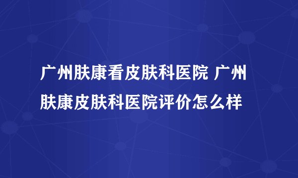 广州肤康看皮肤科医院 广州肤康皮肤科医院评价怎么样