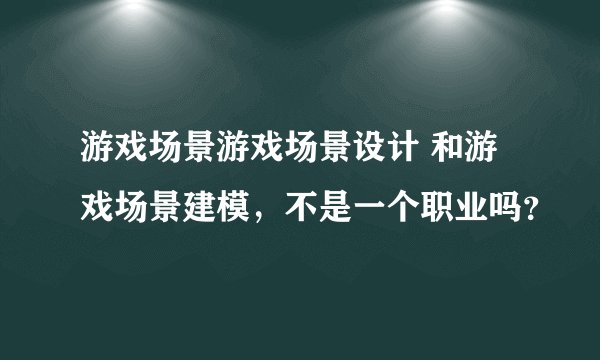 游戏场景游戏场景设计 和游戏场景建模，不是一个职业吗？