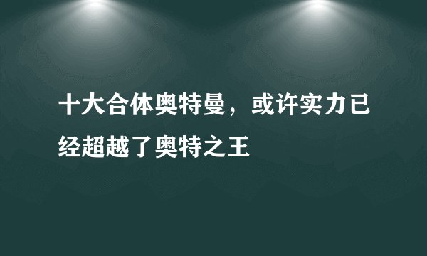 十大合体奥特曼，或许实力已经超越了奥特之王