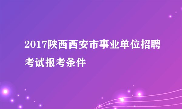 2017陕西西安市事业单位招聘考试报考条件