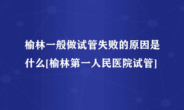 榆林一般做试管失败的原因是什么[榆林第一人民医院试管]