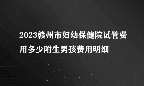 2023赣州市妇幼保健院试管费用多少附生男孩费用明细