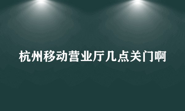 杭州移动营业厅几点关门啊