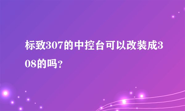 标致307的中控台可以改装成308的吗？