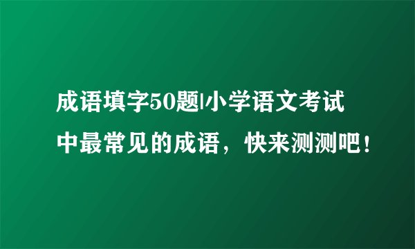 成语填字50题|小学语文考试中最常见的成语，快来测测吧！
