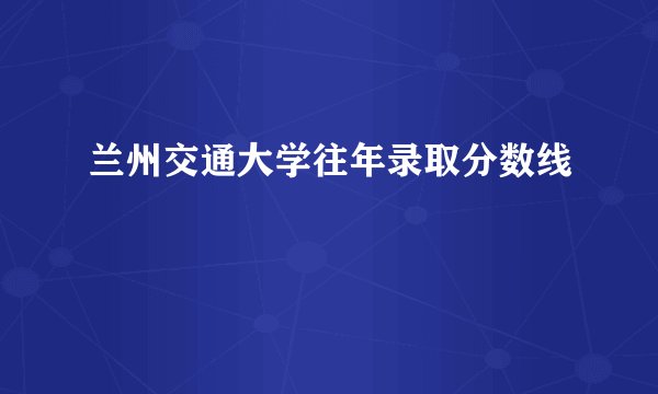 兰州交通大学往年录取分数线