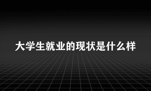 大学生就业的现状是什么样