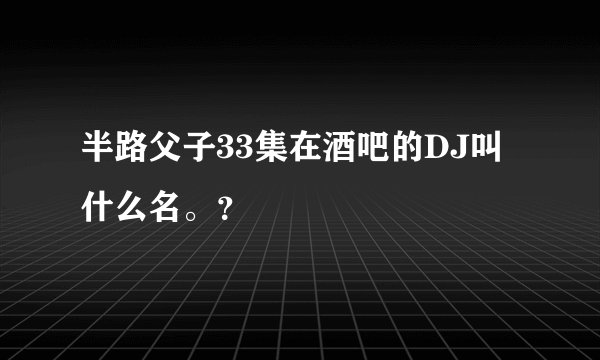 半路父子33集在酒吧的DJ叫什么名。？