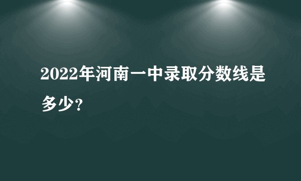 2022年河南一中录取分数线是多少？