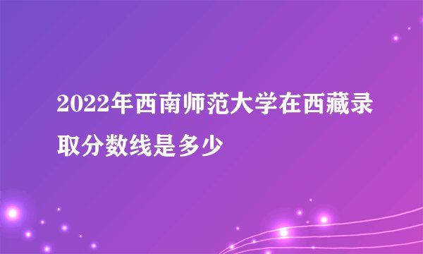 2022年西南师范大学在西藏录取分数线是多少