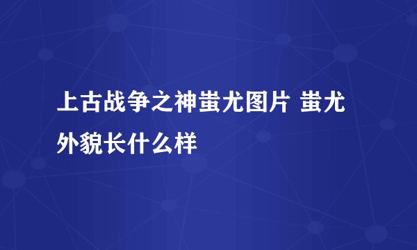 上古战争之神蚩尤图片 蚩尤外貌长什么样