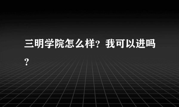三明学院怎么样？我可以进吗？