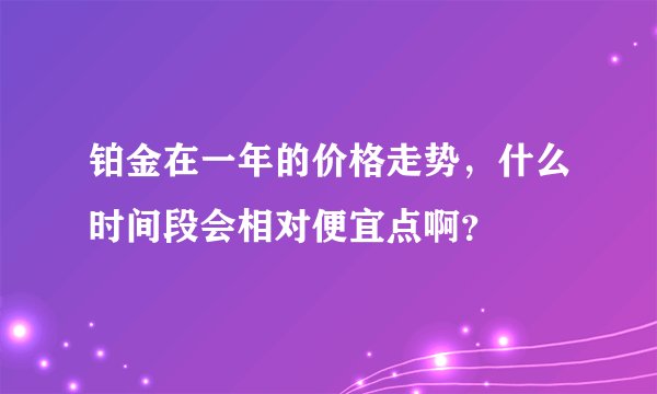 铂金在一年的价格走势，什么时间段会相对便宜点啊？