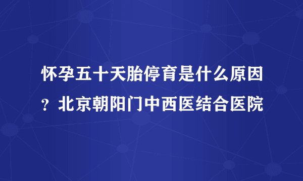 怀孕五十天胎停育是什么原因？北京朝阳门中西医结合医院