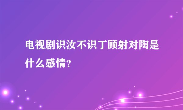 电视剧识汝不识丁顾射对陶是什么感情？