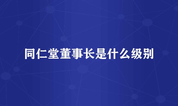 同仁堂董事长是什么级别