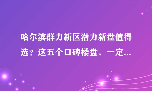 哈尔滨群力新区潜力新盘值得选？这五个口碑楼盘，一定要关注！