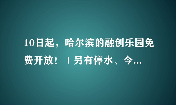 10日起，哈尔滨的融创乐园免费开放！｜另有停水、今晚涨油价等