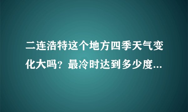 二连浩特这个地方四季天气变化大吗？最冷时达到多少度？这儿有什么好玩的地方？有啥特色小吃？