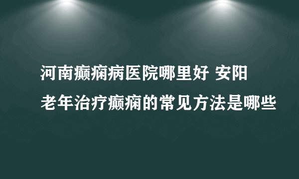 河南癫痫病医院哪里好 安阳老年治疗癫痫的常见方法是哪些