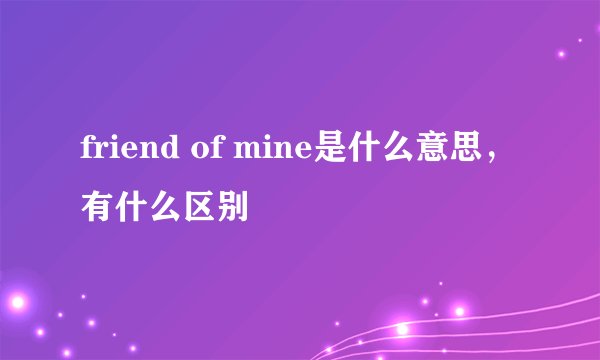 friend of mine是什么意思，有什么区别