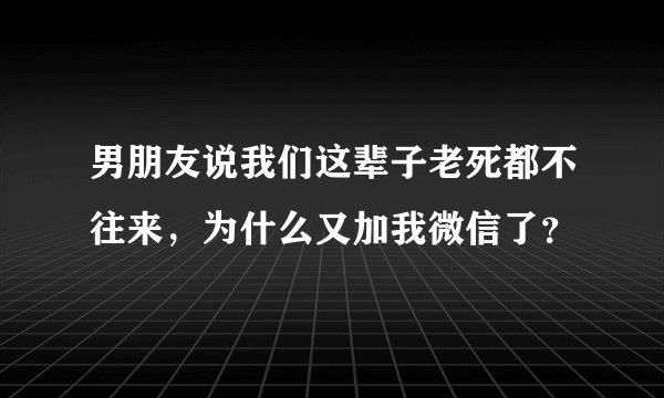 男朋友说我们这辈子老死都不往来，为什么又加我微信了？