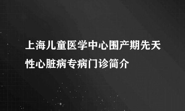 上海儿童医学中心围产期先天性心脏病专病门诊简介